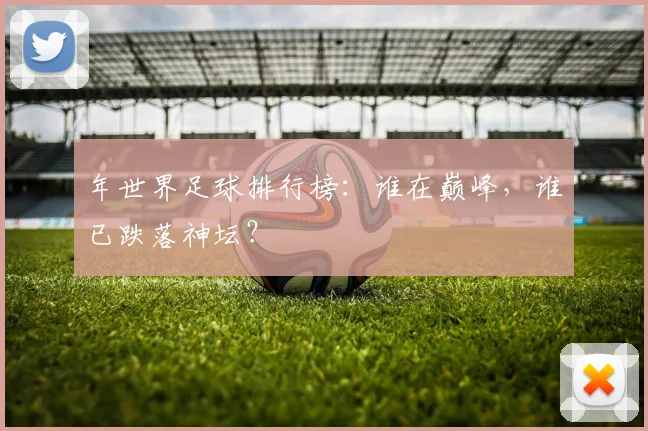 年世界足球排行榜：谁在巅峰，谁已跌落神坛？
