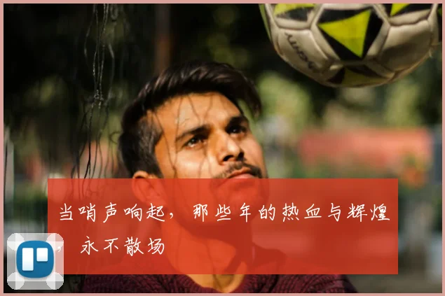 当哨声响起,那些年的热血与辉煌,永不散场
