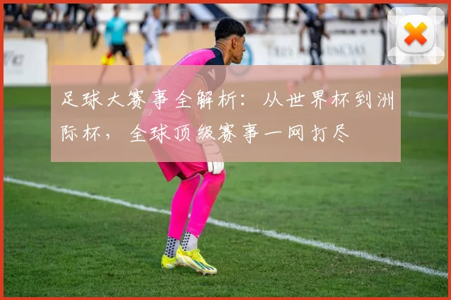 足球大赛事全解析:从世界杯到洲际杯,全球顶级赛事一网打尽