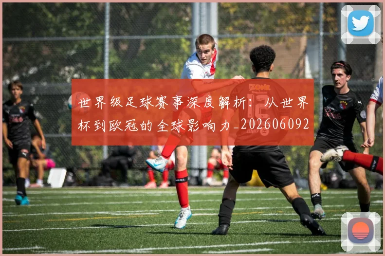 世界级足球赛事深度解析:从世界杯到欧冠的全球影响力_20260609201354