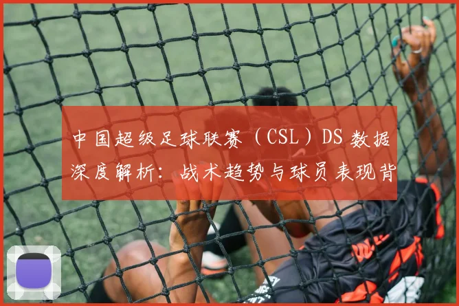 中国超级足球联赛（CSL）DS 数据深度解析：战术趋势与球员表现背后的数字真相