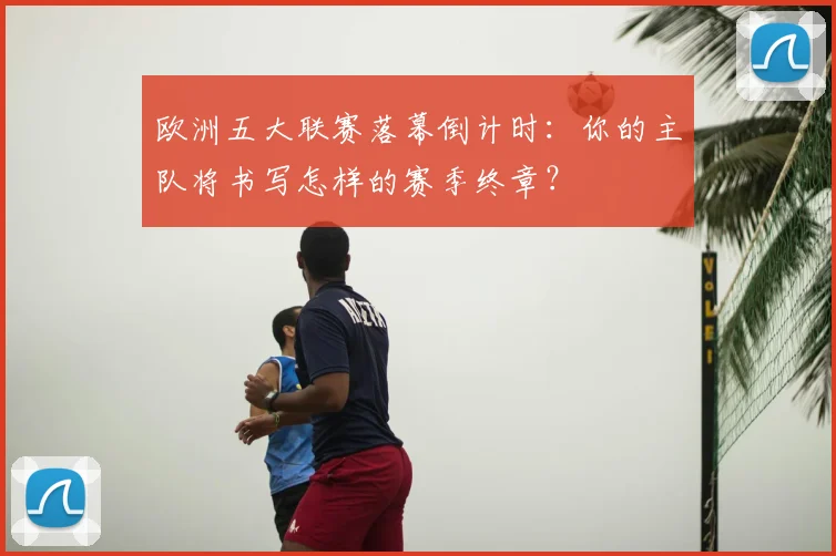 欧洲五大联赛落幕倒计时：你的主队将书写怎样的赛季终章？